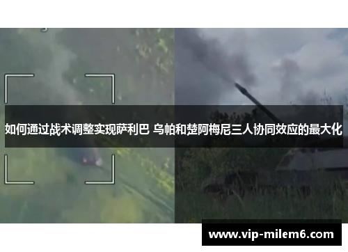 如何通过战术调整实现萨利巴 乌帕和楚阿梅尼三人协同效应的最大化