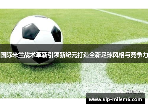 国际米兰战术革新引领新纪元打造全新足球风格与竞争力