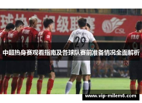 中超热身赛观看指南及各球队赛前准备情况全面解析