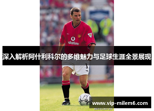 深入解析阿什利科尔的多维魅力与足球生涯全景展现