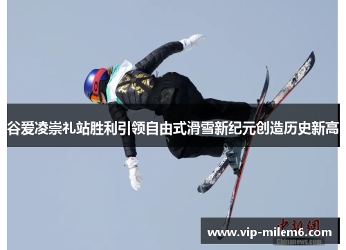 谷爱凌崇礼站胜利引领自由式滑雪新纪元创造历史新高 谷爱凌崇礼站胜利引领自由式滑雪新纪元创造历史新高