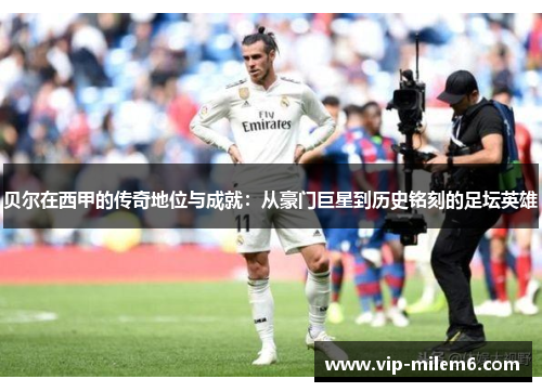 贝尔在西甲的传奇地位与成就:从豪门巨星到历史铭刻的足坛英雄 贝尔在西甲的传奇地位与成就:从豪门巨星到历史铭刻的足坛英雄