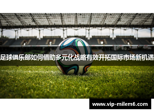 足球俱乐部如何借助多元化战略有效开拓国际市场新机遇 足球俱乐部如何借助多元化战略有效开拓国际市场新机遇