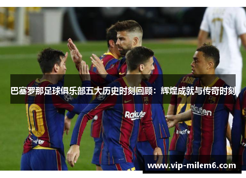 巴塞罗那足球俱乐部五大历史时刻回顾:辉煌成就与传奇时刻 巴塞罗那足球俱乐部五大历史时刻回顾:辉煌成就与传奇时刻